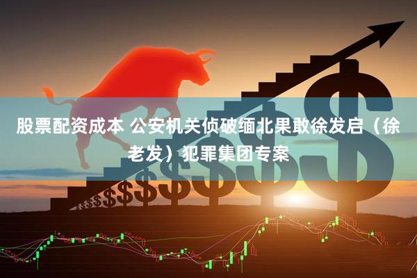股票配资成本 公安机关侦破缅北果敢徐发启（徐老发）犯罪集团专案