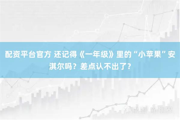 配资平台官方 还记得《一年级》里的“小苹果”安淇尔吗?差点认不出了?