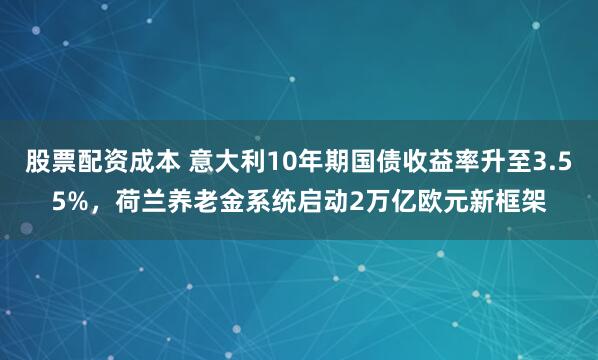 股票配资成本 意大利10年期国债收益率升至3.55%，荷兰养老金系统启动2万亿欧元新框架