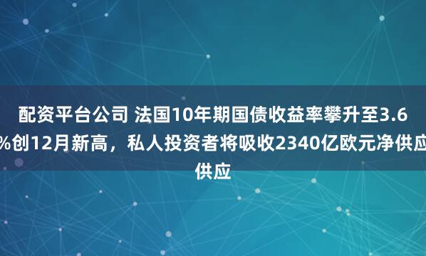 配资平台公司 法国10年期国债收益率攀升至3.6%创12月新高,私人投资者将吸收2340亿欧元净供应