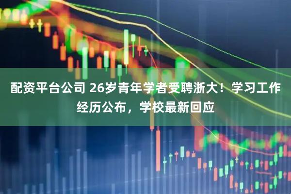 配资平台公司 26岁青年学者受聘浙大！学习工作经历公布，学校最新回应