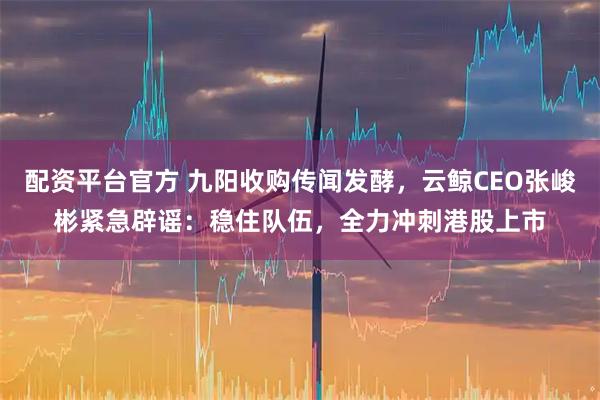 配资平台官方 九阳收购传闻发酵,云鲸CEO张峻彬紧急辟谣:稳住队伍,全力冲刺港股上市
