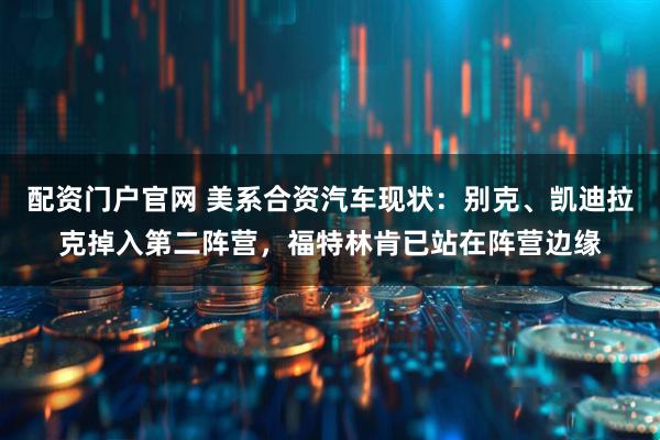 配资门户官网 美系合资汽车现状：别克、凯迪拉克掉入第二阵营，福特林肯已站在阵营边缘