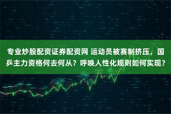 专业炒股配资证券配资网 运动员被赛制挤压，国乒主力资格何去何从？呼唤人性化规则如何实现？