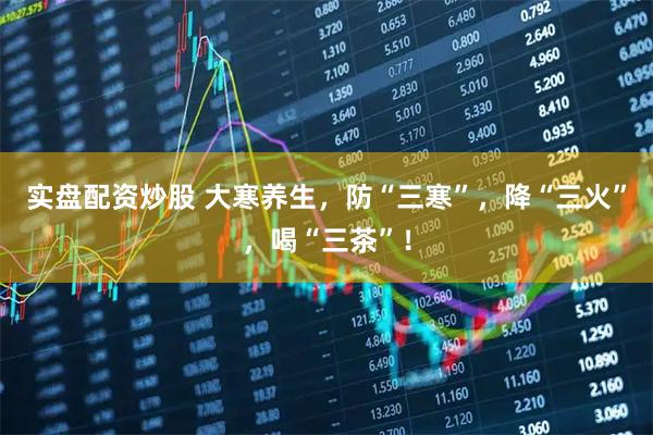 实盘配资炒股 大寒养生，防“三寒”，降“三火”，喝“三茶”！