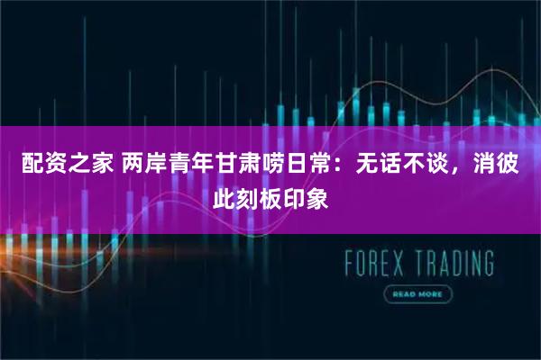 配资之家 两岸青年甘肃唠日常：无话不谈，消彼此刻板印象