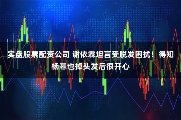 实盘股票配资公司 谢依霖坦言受脱发困扰！得知杨幂也掉头发后很开心