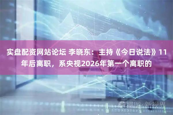实盘配资网站论坛 李晓东：主持《今日说法》11年后离职，系央视2026年第一个离职的