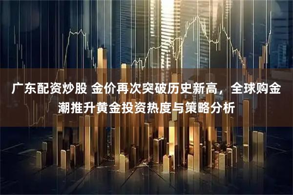 广东配资炒股 金价再次突破历史新高，全球购金潮推升黄金投资热度与策略分析