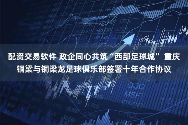 配资交易软件 政企同心共筑“西部足球城” 重庆铜梁与铜梁龙足球俱乐部签署十年合作协议