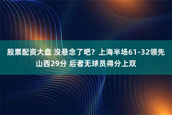 股票配资大盘 没悬念了吧？上海半场61-32领先山西29分 后者无球员得分上双