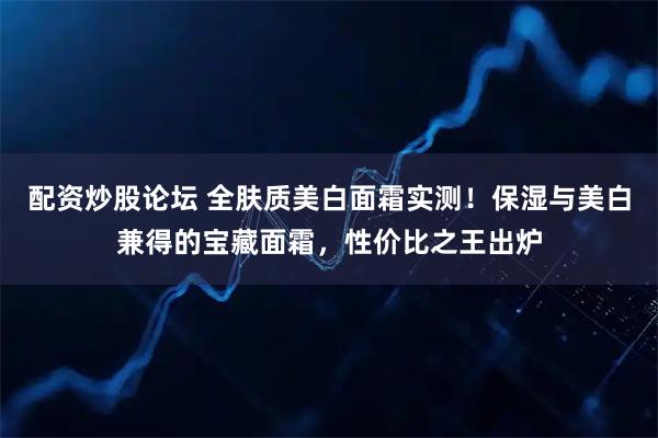 配资炒股论坛 全肤质美白面霜实测！保湿与美白兼得的宝藏面霜，性价比之王出炉