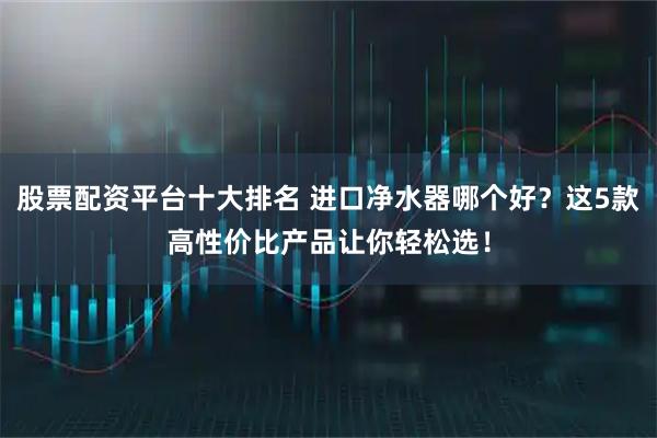 股票配资平台十大排名 进口净水器哪个好?这5款高性价比产品让你轻松选!