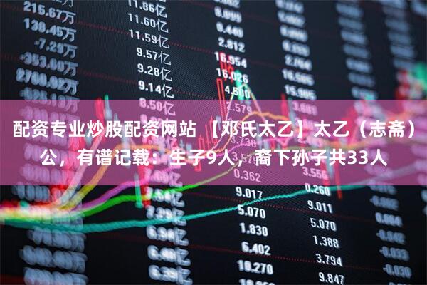 配资专业炒股配资网站 【邓氏太乙】太乙(志斋)公,有谱记载:生子9人,裔下孙子共33人