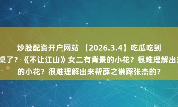 炒股配资开户网站 【2026.3.4】吃瓜吃到綦美合？王天辰算上桌了？《不让江山》女二有背景的小花？很难理解出来帮薛之谦踩张杰的？