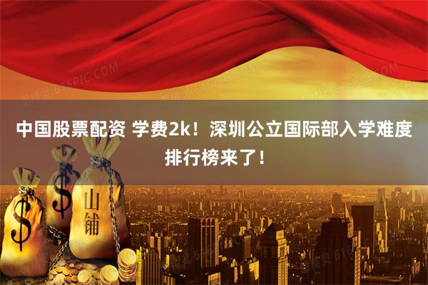 中国股票配资 学费2k！深圳公立国际部入学难度排行榜来了！