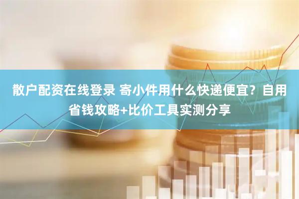 散户配资在线登录 寄小件用什么快递便宜？自用省钱攻略+比价工具实测分享