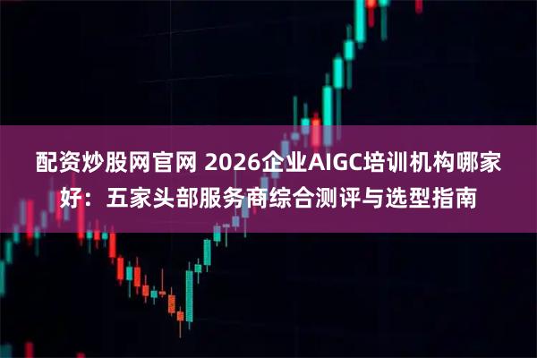 配资炒股网官网 2026企业AIGC培训机构哪家好：五家头部服务商综合测评与选型指南