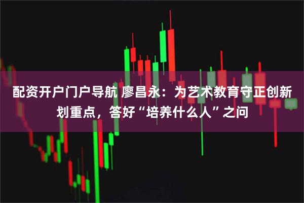 配资开户门户导航 廖昌永：为艺术教育守正创新划重点，答好“培养什么人”之问