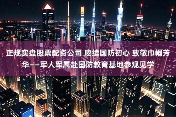 正规实盘股票配资公司 赓续国防初心 致敬巾帼芳华——军人军属赴国防教育基地参观见学