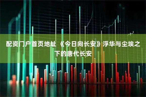 配资门户首页地址 《今日向长安》浮华与尘埃之下的唐代长安