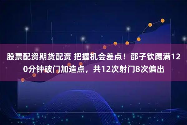 股票配资期货配资 把握机会差点！邵子钦踢满120分钟破门加造点，共12次射门8次偏出
