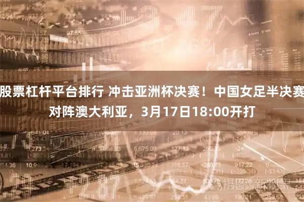 股票杠杆平台排行 冲击亚洲杯决赛！中国女足半决赛对阵澳大利亚，3月17日18:00开打