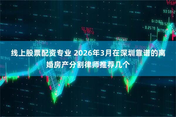 线上股票配资专业 2026年3月在深圳靠谱的离婚房产分割律师推荐几个