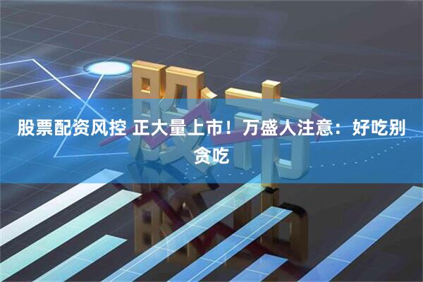 股票配资风控 正大量上市！万盛人注意：好吃别贪吃