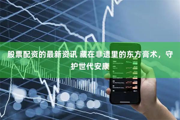 股票配资的最新资讯 藏在非遗里的东方膏术，守护世代安康