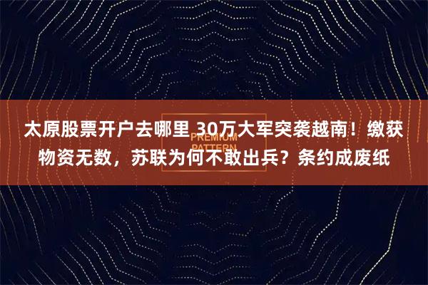 太原股票开户去哪里 30万大军突袭越南!缴获物资无数,苏联为何不敢出兵?条约成废纸