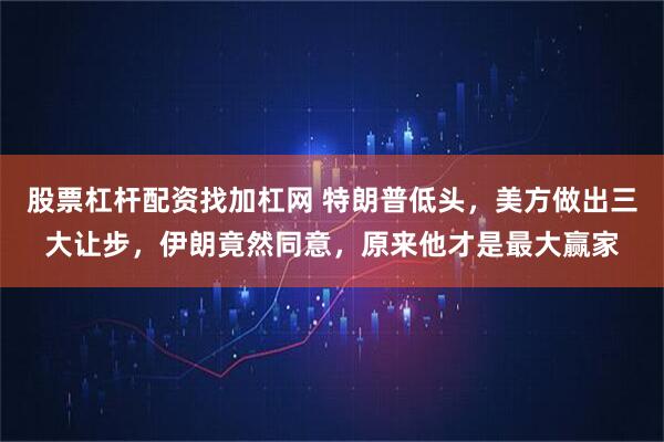 股票杠杆配资找加杠网 特朗普低头，美方做出三大让步，伊朗竟然同意，原来他才是最大赢家