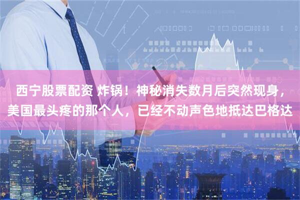 西宁股票配资 炸锅！神秘消失数月后突然现身，美国最头疼的那个人，已经不动声色地抵达巴格达