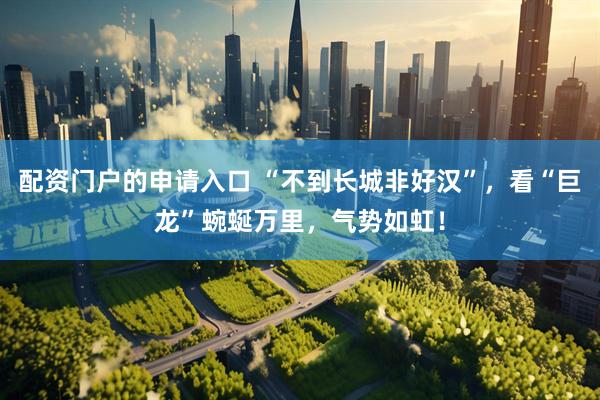 配资门户的申请入口 “不到长城非好汉”，看“巨龙”蜿蜒万里，气势如虹！