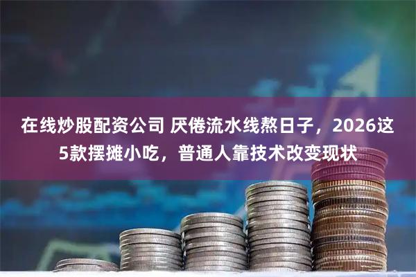 在线炒股配资公司 厌倦流水线熬日子，2026这5款摆摊小吃，普通人靠技术改变现状