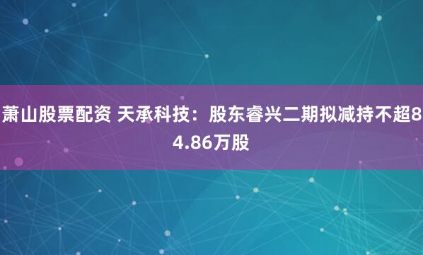 萧山股票配资 天承科技：股东睿兴二期拟减持不超84.86万股