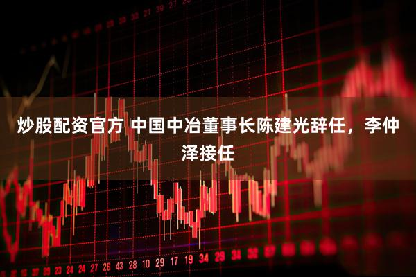 炒股配资官方 中国中冶董事长陈建光辞任，李仲泽接任