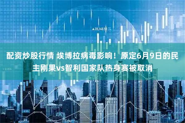 配资炒股行情 埃博拉病毒影响！原定6月9日的民主刚果vs智利国家队热身赛被取消