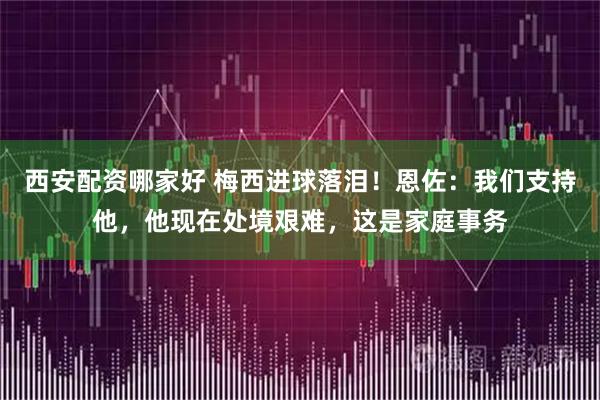 西安配资哪家好 梅西进球落泪！恩佐：我们支持他，他现在处境艰难，这是家庭事务