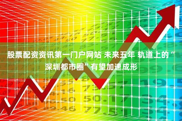股票配资资讯第一门户网站 未来五年 轨道上的“深圳都市圈”有望加速成形