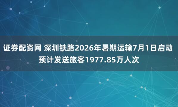 证劵配资网 深圳铁路2026年暑期运输7月1日启动 预计发送旅客1977.85万人次