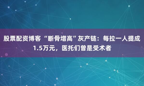 股票配资博客 “断骨增高”灰产链：每拉一人提成1.5万元，医托们曾是受术者