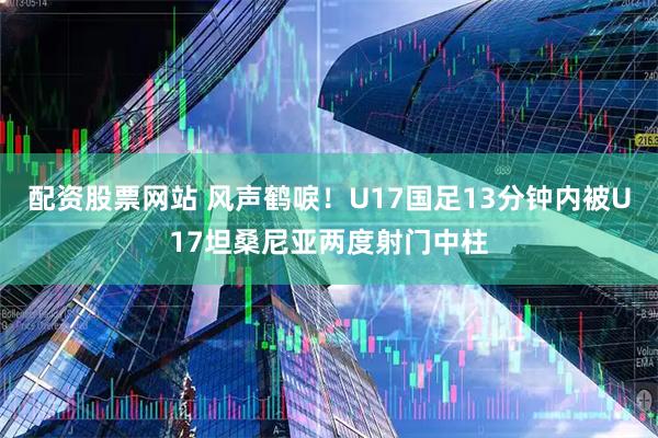 配资股票网站 风声鹤唳！U17国足13分钟内被U17坦桑尼亚两度射门中柱