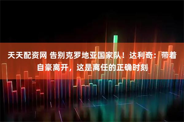 天天配资网 告别克罗地亚国家队！达利奇：带着自豪离开，这是离任的正确时刻