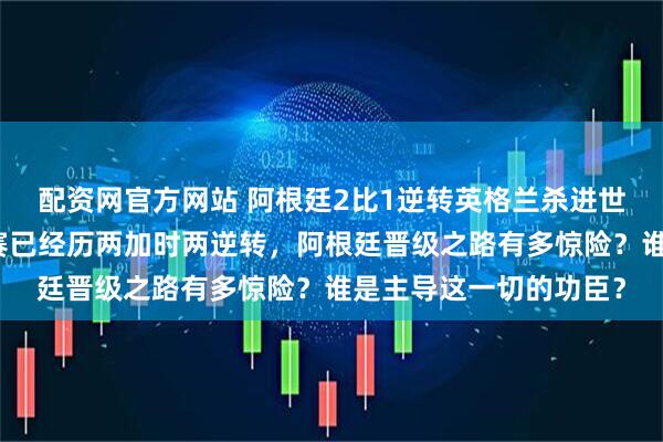 配资网官方网站 阿根廷2比1逆转英格兰杀进世界杯决赛，本届淘汰赛已经历两加时两逆转，阿根廷晋级之路有多惊险？谁是主导这一切的功臣？