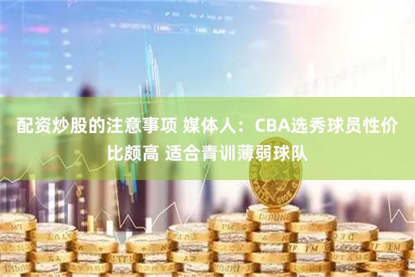 配资炒股的注意事项 媒体人：CBA选秀球员性价比颇高 适合青训薄弱球队