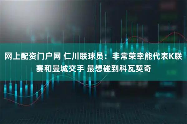 网上配资门户网 仁川联球员：非常荣幸能代表K联赛和曼城交手 最想碰到科瓦契奇