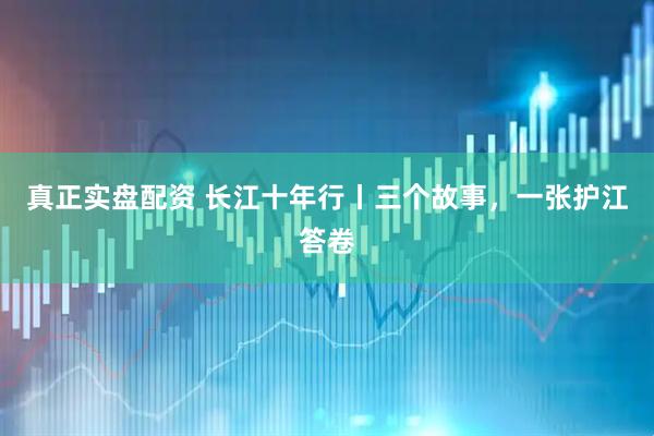 真正实盘配资 长江十年行丨三个故事，一张护江答卷